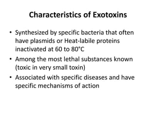 Characteristics of Exotoxins
• Synthesized by specific bacteria that often
have plasmids or Heat-labile proteins
inactivated at 60 to 80°C
• Among the most lethal substances known
(toxic in very small toxin)
• Associated with specific diseases and have
specific mechanisms of action
 