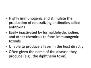 • Highly immunogenic and stimulate the
production of neutralizing antibodies called
antitoxins
• Easily inactivated by formaldehyde, iodine,
and other chemicals to form immunogenic
toxoids
• Unable to produce a fever in the host directly
• Often given the name of the disease they
produce (e.g., the diphtheria toxin)
 