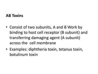 AB Toxins
• Consist of two subunits, A and B Work by
binding to host cell receptor (B subunit) and
transferring damaging agent (A subunit)
across the cell membrane
• Examples: diphtheria toxin, tetanus toxin,
botulinum toxin
 