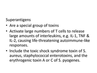 Superantigens
• Are a special group of toxins
• Activate large numbers of T cells to release
large amounts of interleukins, e.g. IL-1, TNF &
IL-2, causing life-threatening autoimmune-like
responses.
• Include the toxic shock syndrome toxin of S.
aureus, staphylococcal enterotoxins, and the
erythrogenic toxin A or C of S. pyogenes.
 