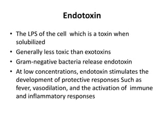 Endotoxin
• The LPS of the cell which is a toxin when
solubilized
• Generally less toxic than exotoxins
• Gram-negative bacteria release endotoxin
• At low concentrations, endotoxin stimulates the
development of protective responses Such as
fever, vasodilation, and the activation of immune
and inflammatory responses
 