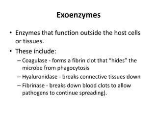 Exoenzymes
• Enzymes that function outside the host cells
or tissues.
• These include:
– Coagulase - forms a fibrin clot that “hides” the
microbe from phagocytosis
– Hyaluronidase - breaks connective tissues down
– Fibrinase - breaks down blood clots to allow
pathogens to continue spreading).
 