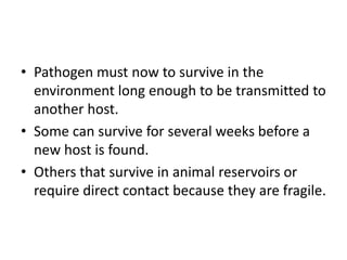 • Pathogen must now to survive in the
environment long enough to be transmitted to
another host.
• Some can survive for several weeks before a
new host is found.
• Others that survive in animal reservoirs or
require direct contact because they are fragile.
 