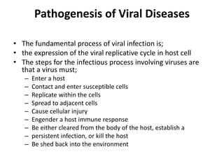 Pathogenesis of Viral Diseases
• The fundamental process of viral infection is;
• the expression of the viral replicative cycle in host cell
• The steps for the infectious process involving viruses are
that a virus must;
– Enter a host
– Contact and enter susceptible cells
– Replicate within the cells
– Spread to adjacent cells
– Cause cellular injury
– Engender a host immune response
– Be either cleared from the body of the host, establish a
– persistent infection, or kill the host
– Be shed back into the environment
 