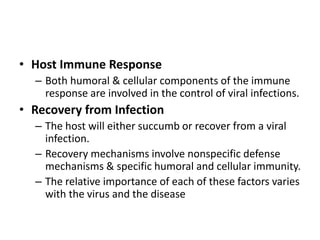 • Host Immune Response
– Both humoral & cellular components of the immune
response are involved in the control of viral infections.
• Recovery from Infection
– The host will either succumb or recover from a viral
infection.
– Recovery mechanisms involve nonspecific defense
mechanisms & specific humoral and cellular immunity.
– The relative importance of each of these factors varies
with the virus and the disease
 