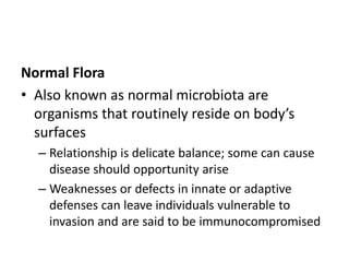 Normal Flora
• Also known as normal microbiota are
organisms that routinely reside on body’s
surfaces
– Relationship is delicate balance; some can cause
disease should opportunity arise
– Weaknesses or defects in innate or adaptive
defenses can leave individuals vulnerable to
invasion and are said to be immunocompromised
 