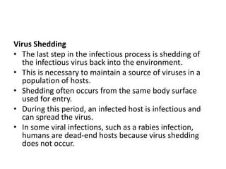 Virus Shedding
• The last step in the infectious process is shedding of
the infectious virus back into the environment.
• This is necessary to maintain a source of viruses in a
population of hosts.
• Shedding often occurs from the same body surface
used for entry.
• During this period, an infected host is infectious and
can spread the virus.
• In some viral infections, such as a rabies infection,
humans are dead-end hosts because virus shedding
does not occur.
 