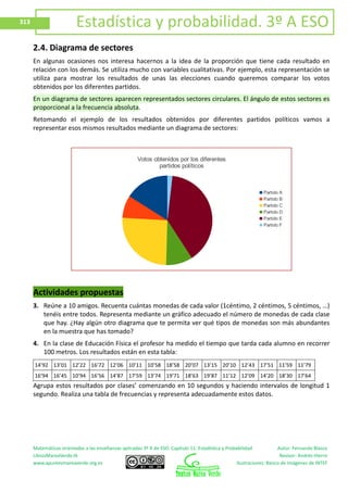 Matemáticas orientadas a las enseñanzas aplicadas 3º A de ESO. Capítulo 11: Estadística y Probabilidad Autor: Fernando Blasco
LibrosMareaVerde.tk Revisor: Andrés Hierro
www.apuntesmareaverde.org.es Ilustraciones: Banco de Imágenes de INTEF
313 Estadística y probabilidad. 3º A ESO
2.4. Diagrama de sectores
En algunas ocasiones nos interesa hacernos a la idea de la proporción que tiene cada resultado en
relación con los demás. Se utiliza mucho con variables cualitativas. Por ejemplo, esta representación se
utiliza para mostrar los resultados de unas las elecciones cuando queremos comparar los votos
obtenidos por los diferentes partidos.
En un diagrama de sectores aparecen representados sectores circulares. El ángulo de estos sectores es
proporcional a la frecuencia absoluta.
Retomando el ejemplo de los resultados obtenidos por diferentes partidos políticos vamos a
representar esos mismos resultados mediante un diagrama de sectores:
Actividades propuestas
3. Reúne a 10 amigos. Recuenta cuántas monedas de cada valor (1céntimo, 2 céntimos, 5 céntimos, …)
tenéis entre todos. Representa mediante un gráfico adecuado el número de monedas de cada clase
que hay. ¿Hay algún otro diagrama que te permita ver qué tipos de monedas son más abundantes
en la muestra que has tomado?
4. En la clase de Educación Física el profesor ha medido el tiempo que tarda cada alumno en recorrer
100 metros. Los resultados están en esta tabla:
14’92 13’01 12’22 16’72 12’06 10’11 10’58 18’58 20’07 13’15 20’10 12’43 17’51 11’59 11’79
16’94 16’45 10’94 16’56 14’87 17’59 13’74 19’71 18’63 19’87 11’12 12’09 14’20 18’30 17’64
Agrupa estos resultados por clases’ comenzando en 10 segundos y haciendo intervalos de longitud 1
segundo. Realiza una tabla de frecuencias y representa adecuadamente estos datos.
Votos obtenidos por los diferentes
partidos políticos
Partido A
Partido B
Partido C
Partido D
Partido E
Partido F
 