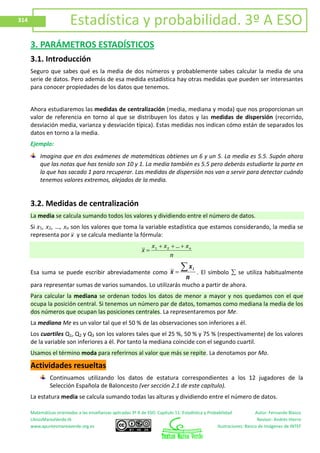 Matemáticas orientadas a las enseñanzas aplicadas 3º A de ESO. Capítulo 11: Estadística y Probabilidad Autor: Fernando Blasco
LibrosMareaVerde.tk Revisor: Andrés Hierro
www.apuntesmareaverde.org.es Ilustraciones: Banco de Imágenes de INTEF
314 Estadística y probabilidad. 3º A ESO
3. PARÁMETROS ESTADÍSTICOS
3.1. Introducción
Seguro que sabes qué es la media de dos números y probablemente sabes calcular la media de una
serie de datos. Pero además de esa medida estadística hay otras medidas que pueden ser interesantes
para conocer propiedades de los datos que tenemos.
Ahora estudiaremos las medidas de centralización (media, mediana y moda) que nos proporcionan un
valor de referencia en torno al que se distribuyen los datos y las medidas de dispersión (recorrido,
desviación media, varianza y desviación típica). Estas medidas nos indican cómo están de separados los
datos en torno a la media.
Ejemplo:
Imagina que en dos exámenes de matemáticas obtienes un 6 y un 5. La media es 5.5. Supón ahora
que las notas que has tenido son 10 y 1. La media también es 5.5 pero deberás estudiarte la parte en
la que has sacado 1 para recuperar. Las medidas de dispersión nos van a servir para detectar cuándo
tenemos valores extremos, alejados de la media.
3.2. Medidas de centralización
La media se calcula sumando todos los valores y dividiendo entre el número de datos.
Si x1, x2, …, xn son los valores que toma la variable estadística que estamos considerando, la media se
representa por x y se calcula mediante la fórmula:
n
x...xx
x n21
Esa suma se puede escribir abreviadamente como
n
x
x
i
. El símbolo se utiliza habitualmente
para representar sumas de varios sumandos. Lo utilizarás mucho a partir de ahora.
Para calcular la mediana se ordenan todos los datos de menor a mayor y nos quedamos con el que
ocupa la posición central. Si tenemos un número par de datos, tomamos como mediana la media de los
dos números que ocupan las posiciones centrales. La representaremos por Me.
La mediana Me es un valor tal que el 50 % de las observaciones son inferiores a él.
Los cuartiles Q1, Q2 y Q3 son los valores tales que el 25 %, 50 % y 75 % (respectivamente) de los valores
de la variable son inferiores a él. Por tanto la mediana coincide con el segundo cuartil.
Usamos el término moda para referirnos al valor que más se repite. La denotamos por Mo.
Actividades resueltas
Continuamos utilizando los datos de estatura correspondientes a los 12 jugadores de la
Selección Española de Baloncesto (ver sección 2.1 de este capítulo).
La estatura media se calcula sumando todas las alturas y dividiendo entre el número de datos.
 