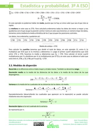 Matemáticas orientadas a las enseñanzas aplicadas 3º A de ESO. Capítulo 11: Estadística y Probabilidad Autor: Fernando Blasco
LibrosMareaVerde.tk Revisor: Andrés Hierro
www.apuntesmareaverde.org.es Ilustraciones: Banco de Imágenes de INTEF
315 Estadística y probabilidad. 3º A ESO
ix = 2’03 + 2’06 + 2’16 + 1’90 + 1’99 + 2’08 + 1’93 + 1’91 + 2’11 + 1’91 + 1’96 + 2’03 = 24’07
n
x
x
i
=
12
0724.
= 2’0058.
En este ejemplo no podemos hablar de moda, puesto que no hay un único valor que sea el que más se
repite.
La mediana en este caso es 2’01. Para calcularla ordenamos todos los datos de menor a mayor y nos
quedamos con el que ocupa la posición central. Como en este caso tenemos un número impar de datos,
tomamos como mediana la media aritmética de los 2 que ocupan las posiciones centrales.
Los datos, tras ordenarlos, quedarían así:
1’90 1’91 1’91 1’93 1’96 1’99 2’03 2’03 2’06 2’08 2’11 2’16
Media de ambos = 2’01
Para calcular los cuartiles tenemos que dividir el total de datos, en este ejemplo 12, entre 4, (o
multiplicar por 0’25 que es lo mismo) y obtenemos 3. Luego el primer cuartil observamos que está
entre 1’91 y 1’93, hacemos la media y obtenemos que Q1 = 1’92. Para calcular el tercer cuartil
multiplicamos por 3 y dividimos por 4, (o multiplicamos por 0’75) y en este caso se obtiene el valor que
está entre 9, 2’06, y 10, 2’08, por lo que Q3 = 2’07.
3.3. Medidas de dispersión
Recorrido es la diferencia entre el dato mayor y el dato menor. También se denomina rango.
Desviación media es la media de las distancias de los datos a la media de los datos de los que
dispongamos.
n
xx
n
xx...xxxx
DM
in21
Varianza es la media de los cuadrados de las distancias de los datos a la media.
Varianza =
n
xx
n
xx...xxxx in
222
2
2
1
Equivalentemente (desarrollando los cuadrados que aparecen en la expresión) se puede calcular
mediante esta otra expresión:
Varianza = x
n
xi
2
Desviación típica es la raíz cuadrada de la varianza.
Se representa por
x
n
xi
2
 