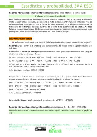 Matemáticas orientadas a las enseñanzas aplicadas 3º A de ESO. Capítulo 11: Estadística y Probabilidad Autor: Fernando Blasco
LibrosMareaVerde.tk Revisor: Andrés Hierro
www.apuntesmareaverde.org.es Ilustraciones: Banco de Imágenes de INTEF
316 Estadística y probabilidad. 3º A ESO
Recorrido intercuartílico o intervalo intercuartil es la distancia entre el tercer y el primer cuartil:
R = Recorrido intercuartílico = Q3 – Q1.
Estas fórmulas provienen de diferentes modos de medir las distancias. Para el cálculo de la desviación
media se usan valores absolutos, que es como se mide la distancia entre números en la recta real. La
desviación típica tiene que ver con la forma de medir distancias en el plano (recordemos que la
hipotenusa de un triángulo es la raíz cuadrada de la suma de los cuadrados de los catetos). No hace
falta que comprendas ahora de dónde salen estas fórmulas pero sí es conveniente que sepas que no es
por capricho de los matemáticos que lo inventaron. Cada cosa a su tiempo...
Actividades resueltas
Volvemos a usar los datos del ejemplo de la Selección Española con los que venimos trabajando.
Recorrido: 2’16 1’90 = 0’26 (metros). Esto es la diferencia de alturas entre el jugador más alto y el
más bajo.
Para calcular la desviación media primero calcularemos la suma que aparece en el numerador. Después
dividiremos entre el número de datos.
|2’03 2’0058| + |2’06 2’0058| + |2’16 2’0058| + |1’90 2’0058| + |1’99 2’0058| +
|2’08 2’0058| + |1’93 2’0058| + |1’91 2’0058| + |2’11 2’0058| + |1’91 2’0058| +
|1’96 2’0058| + |2’03 2’0058| = 0’0242 + 0’0458 + 0’0958 + 0’1042 + 0’0958 + 0’0758 + 0’0742 +
0’0158 + 0’1058 + 0’1542 + 0’9458 + 0’0242 = 0’87
Así la desviación media es 0’87/12 = 0’0725
Para calcular la varianza primero calcularemos la suma que aparece en el numerador, de modo similar a
como acabamos de hacer. Después terminaremos dividiendo entre el número de datos.
(2’03 2’0058)² + (2’06 2’0058)² + (2’16 2’0058)² + (1’90 2’0058)² + (1’99 2’0058)² +
(2’08 2’0058)² + (1’93 2’0058)² + (1’91 2’0058)² + (2’11 2’0058)² + (1’91 2’0058)² +
(1’96 2’0058)² + (2’03 2’0058)² = 0’08934
Así la varianza es 0’08934/12 = 0’00744
La desviación típica es la raíz cuadrada de la varianza: 00744'0 = 0’08628.
Recorrido intercuartílico o intervalo intercuartil se calcula restando Q3 – Q1 = 2’07 – 1’92 = 0’15.
Las medidas de posición nos permiten realizar otro tipo de gráfico estadístico que se llama el gráfico de
caja.
 