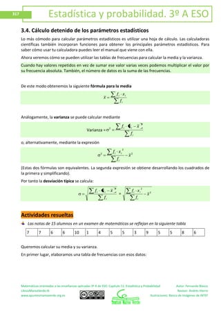 Matemáticas orientadas a las enseñanzas aplicadas 3º A de ESO. Capítulo 11: Estadística y Probabilidad Autor: Fernando Blasco
LibrosMareaVerde.tk Revisor: Andrés Hierro
www.apuntesmareaverde.org.es Ilustraciones: Banco de Imágenes de INTEF
317 Estadística y probabilidad. 3º A ESO
3.4. Cálculo detenido de los parámetros estadísticos
Lo más cómodo para calcular parámetros estadísticos es utilizar una hoja de cálculo. Las calculadoras
científicas también incorporan funciones para obtener los principales parámetros estadísticos. Para
saber cómo usar tu calculadora puedes leer el manual que viene con ella.
Ahora veremos cómo se pueden utilizar las tablas de frecuencias para calcular la media y la varianza.
Cuando hay valores repetidos en vez de sumar ese valor varias veces podemos multiplicar el valor por
su frecuencia absoluta. También, el número de datos es la suma de las frecuencias.
De este modo obtenemos la siguiente fórmula para la media
i
ii
f
xf
x
Análogamente, la varianza se puede calcular mediante
Varianza =
i
ii
f
xxf
2
2
o, alternativamente, mediante la expresión
2
2
2
x
f
xf
i
ii
(Estas dos fórmulas son equivalentes. La segunda expresión se obtiene desarrollando los cuadrados de
la primera y simplificando).
Por tanto la desviación típica se calcula:
i
ii
f
xxf
2
= 2
2
x
f
xf
i
ii
Actividades resueltas
Las notas de 15 alumnos en un examen de matemáticas se reflejan en la siguiente tabla
7 7 6 6 10 1 4 5 5 3 9 5 5 8 6
Queremos calcular su media y su varianza.
En primer lugar, elaboramos una tabla de frecuencias con esos datos:
 