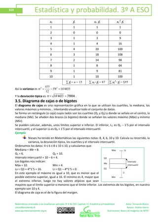 Matemáticas orientadas a las enseñanzas aplicadas 3º A de ESO. Capítulo 11: Estadística y Probabilidad Autor: Fernando Blasco
LibrosMareaVerde.tk Revisor: Andrés Hierro
www.apuntesmareaverde.org.es Ilustraciones: Banco de Imágenes de INTEF
319 Estadística y probabilidad. 3º A ESO
xi fi xi ∙ fi xi
2
∙ fi
1 1 1 1
2 0 0 0
3 1 3 9
4 1 4 16
5 4 20 100
6 3 18 108
7 2 14 98
8 1 8 64
9 1 9 81
10 1 10 100
fi = n = 15 xi ∙ fi = 87 xi
2
∙ fi = 577
Así la varianza es 4433'148'5
12
577 22
Y la desviación típica es 8004'34433'14 .
3.5. Diagrama de cajas o de bigotes
El diagrama de cajas es una representación gráfica en la que se utilizan los cuartiles, la mediana, los
valores máximos y mínimos… intentando visualizar todo el conjunto de datos.
Se forma un rectángulo (o caja) cuyos lados son los cuartiles (Q1 y Q3) y donde se señala en el centro, la
mediana (Me). Se añaden dos brazos (o bigotes) donde se señalan los valores máximo (Máx) y mínimo
(Mín).
Se pueden calcular, además, unos límites superior e inferior. El inferior, Li; es Q1 1’5 por el intervalo
intercuartil, y el superior Ls es Q3 + 1’5 por el intervalo intercuartil.
Ejemplo
Nieves ha tenido en Matemáticas las siguientes notas: 8, 4, 6, 10 y 10. Calcula su recorrido, la
varianza, la desviación típica, los cuartiles y el intervalo intercuartil.
Ordenamos los datos: 4 ≤ 6 ≤ 8 ≤ 10 ≤ 10, y calculamos que:
Mediana = Me = 8.
Q1 = 6. Q3 = 10.
Intervalo intercuartil = 10 – 6 = 4.
Los bigotes nos indican:
Máx = 10. Mín = 4.
Ls = Q3 + 4*1’5 = 16. Li = Q1 – 4*1’5 = 0.
En este ejemplo el máximo es igual a 10, que es menor que el
posible extremo superior, igual a 16. El mínimo es 4, mayor que
el extremo inferior, luego no hay valores atípicos que sean
mayores que el límite superior o menores que el límite inferior. Los extremos de los bigotes, en nuestro
ejemplo son 10 y 4.
El diagrama de caja es el de la figura del margen.
Li
Ls
Mín
Max
Me
Q3
Q1
Intervalo
intercuartil
 