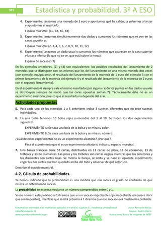 Matemáticas orientadas a las enseñanzas aplicadas 3º A de ESO. Capítulo 11: Estadística y Probabilidad Autor: Fernando Blasco
LibrosMareaVerde.tk Revisor: Andrés Hierro
www.apuntesmareaverde.org.es Ilustraciones: Banco de Imágenes de INTEF
321 Estadística y probabilidad. 3º A ESO
4. Experimento: lanzamos una moneda de 1 euro y apuntamos qué ha salido; la volvemos a lanzar
y apuntamos el resultado.
Espacio muestral: {CC, CX, XC, XX}
5. Experimento: lanzamos simultáneamente dos dados y sumamos los números que se ven en las
caras superiores.
Espacio muestral:{2, 3, 4, 5, 6, 7, 8, 9, 10, 11, 12}
6. Experimento: lanzamos un dado usual y sumamos los números que aparecen en la cara superior
y la cara inferior (la que no se ve, que está sobre la mesa).
Espacio de sucesos: {7}
En los ejemplos anteriores, (2) y (4) son equivalentes: los posibles resultados del lanzamiento de 2
monedas que se distinguen son los mismos que los del lanzamiento de una misma moneda dos veces
(por ejemplo, equiparamos el resultado del lanzamiento de la moneda de 1 euro del ejemplo 3 con el
primer lanzamiento de la moneda del ejemplo 4 y el resultado del lanzamiento de la moneda de 2 euros
con el segundo lanzamiento).
En el experimento 6 siempre sale el mismo resultado (por alguna razón los puntos en los dados usuales
se distribuyen siempre de modo que las caras opuestas suman 7). Técnicamente éste no es un
experimento aleatorio, puesto que el resultado no depende del azar.
Actividades propuestas
5. Para cada uno de los ejemplos 1 a 5 anteriores indica 3 sucesos diferentes que no sean sucesos
individuales.
6. En una bolsa tenemos 10 bolas rojas numeradas del 1 al 10. Se hacen los dos experimentos
siguientes:
EXPERIMENTO A: Se saca una bola de la bolsa y se mira su color.
EXPERIMENTO B: Se saca una bola de la bolsa y se mira su número.
¿Cuál de estos experimentos no es un experimento aleatorio? ¿Por qué?
Para el experimento que sí es un experimento aleatorio indica su espacio muestral.
7. Una baraja francesa tiene 52 cartas, distribuidas en 13 cartas de picas, 13 de corazones, 13 de
tréboles y 13 de diamantes. Las picas y los tréboles son cartas negras mientras que los corazones y
los diamantes son cartas rojas. Se mezcla la baraja, se corta y se hace el siguiente experimento:
coger las dos cartas que han quedado arriba del todo y observar de qué color son.
Describe el espacio muestral.
4.2. Cálculo de probabilidades.
Ya hemos indicado que la probabilidad es una medida que nos indica el grado de confianza de que
ocurra un determinado suceso.
La probabilidad se expresa mediante un número comprendido entre 0 y 1.
Si ese número está próximo a 0 diremos que es un suceso improbable (ojo, improbable no quiere decir
que sea imposible), mientras que si está próximo a 1 diremos que ese suceso será mucho más probable.
 