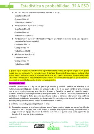 Matemáticas orientadas a las enseñanzas aplicadas 3º A de ESO. Capítulo 11: Estadística y Probabilidad Autor: Fernando Blasco
LibrosMareaVerde.tk Revisor: Andrés Hierro
www.apuntesmareaverde.org.es Ilustraciones: Banco de Imágenes de INTEF
323 Estadística y probabilidad. 3º A ESO
2) Por cada palo hay 4 cartas con números impares: 1, 3, 5 y 7.
Casos favorables: 16
Casos posibles: 40
Probabilidad: 16/40=2/5
3) Hay 10 cartas de espadas en la baraja
Casos favorables: 10
Casos posibles: 40
Probabilidad: 10/40=1/4
4) Hay 10 cartas de espadas y además otras 9 figuras que no son de espadas (claro, las 3 figuras de
espadas ya las hemos contado).
Casos favorables: 19
Casos posibles: 40
Probabilidad: 19/40
5) Solo hay una sota de oros
Casos favorables: 1
Casos posibles: 40
Probabilidad: 1/40
El que es capaz de calcular probabilidades rápidamente tiene ventaja en algunos juegos en los que se
mezcla azar con estrategia. Por ejemplo, juegos de cartas o de dominó. Si sabemos qué cartas o fichas
se han jugado podemos estimar la probabilidad de que otro jugador tenga una determinada jugada.
Obviamente en esos casos no cuantificamos (no hacemos los cálculos exactos) pero sí que estimamos si
tenemos la probabilidad a nuestro favor o en nuestra contra.
Para aprender más…
Jerónimo Cardano (1501-1576) fue un personaje inquieto y prolífico. Además de dedicarse a las
matemáticas era médico, pero también era un jugador. De hecho él fue quien escribió el primer trabajo
que se conoce sobre juegos de azar. Un siglo después el Caballero de Meré, un conocido jugador,
planteó a Blas Pascal diversos problemas que le aparecían en sus partidas. Uno de los problemas que le
planteó es el del reparto de las ganancias cuando una partida se tiene que interrumpir. Este problema
ya había sido tratado con anterioridad por Luca Pacioli (el matemático que inventó la tabla de doble
entrada para ayudar a los Medici a llevar la contabilidad de su Banca).
El problema enunciado y resuelto por Pacioli es éste:
Dos equipos juegan a la pelota de modo que gana el juego el primer equipo que gana 6 partidos. La
apuesta es de 22 ducados, que se los llevará el ganador. Por algún motivo hay que interrumpir el
juego cuando un equipo ha ganado 5 partidos y el otro 3. Se quiere saber cómo repartir los 22
ducados de la apuesta, de un modo justo.
¡Piénsalo!
 