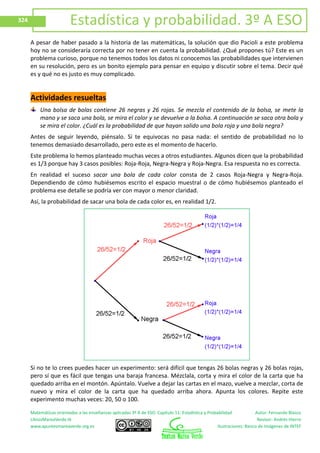 Matemáticas orientadas a las enseñanzas aplicadas 3º A de ESO. Capítulo 11: Estadística y Probabilidad Autor: Fernando Blasco
LibrosMareaVerde.tk Revisor: Andrés Hierro
www.apuntesmareaverde.org.es Ilustraciones: Banco de Imágenes de INTEF
324 Estadística y probabilidad. 3º A ESO
A pesar de haber pasado a la historia de las matemáticas, la solución que dio Pacioli a este problema
hoy no se consideraría correcta por no tener en cuenta la probabilidad. ¿Qué propones tú? Este es un
problema curioso, porque no tenemos todos los datos ni conocemos las probabilidades que intervienen
en su resolución, pero es un bonito ejemplo para pensar en equipo y discutir sobre el tema. Decir qué
es y qué no es justo es muy complicado.
Actividades resueltas
Una bolsa de bolas contiene 26 negras y 26 rojas. Se mezcla el contenido de la bolsa, se mete la
mano y se saca una bola, se mira el color y se devuelve a la bolsa. A continuación se saca otra bola y
se mira el color. ¿Cuál es la probabilidad de que hayan salido una bola roja y una bola negra?
Antes de seguir leyendo, piénsalo. Si te equivocas no pasa nada: el sentido de probabilidad no lo
tenemos demasiado desarrollado, pero este es el momento de hacerlo.
Este problema lo hemos planteado muchas veces a otros estudiantes. Algunos dicen que la probabilidad
es 1/3 porque hay 3 casos posibles: Roja-Roja, Negra-Negra y Roja-Negra. Esa respuesta no es correcta.
En realidad el suceso sacar una bola de cada color consta de 2 casos Roja-Negra y Negra-Roja.
Dependiendo de cómo hubiésemos escrito el espacio muestral o de cómo hubiésemos planteado el
problema ese detalle se podría ver con mayor o menor claridad.
Así, la probabilidad de sacar una bola de cada color es, en realidad 1/2.
Si no te lo crees puedes hacer un experimento: será difícil que tengas 26 bolas negras y 26 bolas rojas,
pero sí que es fácil que tengas una baraja francesa. Mézclala, corta y mira el color de la carta que ha
quedado arriba en el montón. Apúntalo. Vuelve a dejar las cartas en el mazo, vuelve a mezclar, corta de
nuevo y mira el color de la carta que ha quedado arriba ahora. Apunta los colores. Repite este
experimento muchas veces: 20, 50 o 100.
 