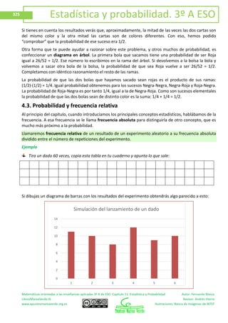 Matemáticas orientadas a las enseñanzas aplicadas 3º A de ESO. Capítulo 11: Estadística y Probabilidad Autor: Fernando Blasco
LibrosMareaVerde.tk Revisor: Andrés Hierro
www.apuntesmareaverde.org.es Ilustraciones: Banco de Imágenes de INTEF
325 Estadística y probabilidad. 3º A ESO
Si tienes en cuenta los resultados verás que, aproximadamente, la mitad de las veces las dos cartas son
del mismo color y la otra mitad las cartas son de colores diferentes. Con eso, hemos podido
“comprobar” que la probabilidad de ese suceso era 1/2.
Otra forma que te puede ayudar a razonar sobre este problema, y otros muchos de probabilidad, es
confeccionar un diagrama en árbol. La primera bola que sacamos tiene una probabilidad de ser Roja
igual a 26/52 = 1/2. Ese número lo escribimos en la rama del árbol. Si devolvemos a la bolsa la bola y
volvemos a sacar otra bola de la bolsa, la probabilidad de que sea Roja vuelve a ser 26/52 = 1/2.
Completamos con idéntico razonamiento el resto de las ramas.
La probabilidad de que las dos bolas que hayamos sacado sean rojas es el producto de sus ramas:
(1/2)∙(1/2) = 1/4. Igual probabilidad obtenemos para los sucesos Negra-Negra, Negra-Roja y Roja-Negra.
La probabilidad de Roja-Negra es por tanto 1/4, igual a la de Negra-Roja. Como son sucesos elementales
la probabilidad de que las dos bolas sean de distinto color es la suma: 1/4 + 1/4 = 1/2.
4.3. Probabilidad y frecuencia relativa
Al principio del capítulo, cuando introducíamos los principales conceptos estadísticos, hablábamos de la
frecuencia. A esa frecuencia se le llama frecuencia absoluta para distinguirla de otro concepto, que es
mucho más próximo a la probabilidad.
Llamaremos frecuencia relativa de un resultado de un experimento aleatorio a su frecuencia absoluta
dividido entre el número de repeticiones del experimento.
Ejemplo
Tira un dado 60 veces, copia esta tabla en tu cuaderno y apunta lo que sale:
Si dibujas un diagrama de barras con los resultados del experimento obtendrás algo parecido a esto:
0
2
4
6
8
10
12
14
1 2 3 4 5 6
Simulación del lanzamiento de un dado
 