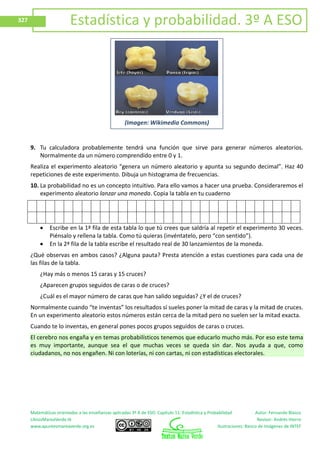 Matemáticas orientadas a las enseñanzas aplicadas 3º A de ESO. Capítulo 11: Estadística y Probabilidad Autor: Fernando Blasco
LibrosMareaVerde.tk Revisor: Andrés Hierro
www.apuntesmareaverde.org.es Ilustraciones: Banco de Imágenes de INTEF
327 Estadística y probabilidad. 3º A ESO
9. Tu calculadora probablemente tendrá una función que sirve para generar números aleatorios.
Normalmente da un número comprendido entre 0 y 1.
Realiza el experimento aleatorio “genera un número aleatorio y apunta su segundo decimal”. Haz 40
repeticiones de este experimento. Dibuja un histograma de frecuencias.
10. La probabilidad no es un concepto intuitivo. Para ello vamos a hacer una prueba. Consideraremos el
experimento aleatorio lanzar una moneda. Copia la tabla en tu cuaderno
Escribe en la 1ª fila de esta tabla lo que tú crees que saldría al repetir el experimento 30 veces.
Piénsalo y rellena la tabla. Como tú quieras (invéntatelo, pero “con sentido”).
En la 2ª fila de la tabla escribe el resultado real de 30 lanzamientos de la moneda.
¿Qué observas en ambos casos? ¿Alguna pauta? Presta atención a estas cuestiones para cada una de
las filas de la tabla.
¿Hay más o menos 15 caras y 15 cruces?
¿Aparecen grupos seguidos de caras o de cruces?
¿Cuál es el mayor número de caras que han salido seguidas? ¿Y el de cruces?
Normalmente cuando “te inventas” los resultados sí sueles poner la mitad de caras y la mitad de cruces.
En un experimento aleatorio estos números están cerca de la mitad pero no suelen ser la mitad exacta.
Cuando te lo inventas, en general pones pocos grupos seguidos de caras o cruces.
El cerebro nos engaña y en temas probabilísticos tenemos que educarlo mucho más. Por eso este tema
es muy importante, aunque sea el que muchas veces se queda sin dar. Nos ayuda a que, como
ciudadanos, no nos engañen. Ni con loterías, ni con cartas, ni con estadísticas electorales.
(Imagen: Wikimedia Commons)
 