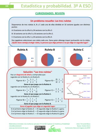 Matemáticas orientadas a las enseñanzas aplicadas 3º A de ESO. Capítulo 11: Estadística y Probabilidad Autor: Fernando Blasco
LibrosMareaVerde.tk Revisor: Andrés Hierro
www.apuntesmareaverde.org.es Ilustraciones: Banco de Imágenes de INTEF
328 Estadística y probabilidad. 3º A ESO
CURIOSIDADES. REVISTA
Ruleta A
6
3
Ruleta B
5
2
Ruleta C
1
4
Un problema resuelto: Las tres ruletas
DDiissppoonneemmooss ddee ttrreess rruulleettaass AA,, BB yy CC ccaaddaa uunnaa ddee eellllaass ddiivviiddiiddaa eenn 3322 sseeccttoorreess iigguuaalleess ccoonn ddiissttiinnttooss
ppuunnttooss::
AA:: 88 sseeccttoorreess ccoonn llaa cciiffrraa 66 yy 2244 sseeccttoorreess ccoonn llaa cciiffrraa 33..
BB:: 1166 sseeccttoorreess ccoonn llaa cciiffrraa 55 yy 1166 sseeccttoorreess ccoonn llaa cciiffrraa 22..
CC:: 88 sseeccttoorreess ccoonn llaa cciiffrraa 11 yy 2244 sseeccttoorreess ccoonn llaa cciiffrraa 44..
DDooss jjuuggaaddoorreess sseelleecccciioonnaann uunnaa rruulleettaa ccaaddaa uunnoo.. GGaannaa qquuiieenn oobbtteennggaa mmaayyoorr ppuunnttuuaacciióónn ccoonn llaa rruulleettaa..
¿¿QQuuiiéénn ttiieennee vveennttaajjaa aall eelleeggiirr rruulleettaa,, llaa ppeerrssoonnaa qquuee eelliiggee pprriimmeerroo oo llaa qquuee eelliiggee eenn sseegguunnddoo lluuggaarr??
Solución: “Las tres ruletas”
Haz un diagrama de árbol y comprueba que:
Jugando con la Ruleta A y la Ruleta B.
P(ganar A) =
4
1
+
2
1
4
3
=
8
5
P(ganar B) =
2
1
32
25
=
8
3
Gana el que juega con la Ruleta A.
Jugando con la Ruleta A y la Ruleta C.
P(ganar A) =
4
1
+
4
1
4
3
=
16
7
P(ganar C) =
4
3
4
3
=
16
9
Gana el que juega con la Ruleta C.
Jugando con la Ruleta B y la Ruleta C
P(ganar B) =
4
1
2
1
2
1
=
8
5
P(ganar C) =
4
3
2
1
=
8
3
Gana el que juega con la Ruleta B.
Gana el jugador que elige en segundo lugar:
Si el primero elige la Ruleta A → El segundo elige la Ruleta C y gana.
Si el primero elige la Ruleta B → El segundo elige la Ruleta A y gana
Si el primero elige la Ruleta C → El segundo elige la Ruleta B y gana
 