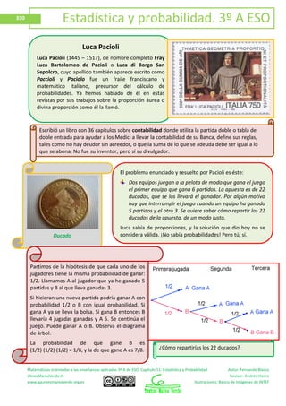 Matemáticas orientadas a las enseñanzas aplicadas 3º A de ESO. Capítulo 11: Estadística y Probabilidad Autor: Fernando Blasco
LibrosMareaVerde.tk Revisor: Andrés Hierro
www.apuntesmareaverde.org.es Ilustraciones: Banco de Imágenes de INTEF
330 Estadística y probabilidad. 3º A ESO
Luca Pacioli
Luca Pacioli (1445 – 1517), de nombre completo Fray
Luca Bartolomeo de Pacioli o Luca di Borgo San
Sepolcro, cuyo apellido también aparece escrito como
Paccioli y Paciolo fue un fraile franciscano y
matemático italiano, precursor del cálculo de
probabilidades. Ya hemos hablado de él en estas
revistas por sus trabajos sobre la proporción áurea o
divina proporción como él la llamó.
Escribió un libro con 36 capítulos sobre contabilidad donde utiliza la partida doble o tabla de
doble entrada para ayudar a los Medici a llevar la contabilidad de su Banca, define sus reglas,
tales como no hay deudor sin acreedor, o que la suma de lo que se adeuda debe ser igual a lo
que se abona. No fue su inventor, pero sí su divulgador.
El problema enunciado y resuelto por Pacioli es éste:
Dos equipos juegan a la pelota de modo que gana el juego
el primer equipo que gana 6 partidos. La apuesta es de 22
ducados, que se los llevará el ganador. Por algún motivo
hay que interrumpir el juego cuando un equipo ha ganado
5 partidos y el otro 3. Se quiere saber cómo repartir los 22
ducados de la apuesta, de un modo justo.
Luca sabía de proporciones, y la solución que dio hoy no se
considera válida. ¡No sabía probabilidades! Pero tú, sí.Ducado
Partimos de la hipótesis de que cada uno de los
jugadores tiene la misma probabilidad de ganar:
1/2. Llamamos A al jugador que ya he ganado 5
partidas y B al que lleva ganadas 3.
Si hicieran una nueva partida podría ganar A con
probabilidad 1/2 o B con igual probabilidad. Si
gana A ya se lleva la bolsa. Si gana B entonces B
llevaría 4 jugadas ganadas y A 5. Se continúa el
juego. Puede ganar A o B. Observa el diagrama
de árbol.
La probabilidad de que gane B es
(1/2)∙(1/2)∙(1/2) = 1/8, y la de que gane A es 7/8. ¿Cómo repartirías los 22 ducados?
 