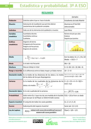 Matemáticas orientadas a las enseñanzas aplicadas 3º A de ESO. Capítulo 11: Estadística y Probabilidad Autor: Fernando Blasco
LibrosMareaVerde.tk Revisor: Andrés Hierro
www.apuntesmareaverde.org.es Ilustraciones: Banco de Imágenes de INTEF
331 Estadística y probabilidad. 3º A ESO
RESUMEN
Ejemplos
Población Colectivo sobre el que se hace el estudio Estudiantes de todo Madrid
Muestra Subconjunto de la población que permita obtener
características de la población complete.
Alumnos se 3º de ESO
seleccionados
Individuo Cada uno de los elementos de la población o muestra Juan Pérez
Variables
estadística
Cuantitativa discreta
Cuantitativa continua
Cualitativa
Número de pie que calza
Estatura
Deporte que practica
Gráficos
estadísticos
Diagrama de barras
Histograma de frecuencias
Polígono de frecuencias
Diagrama de sectores
Media
n
x
x
i
= (x1 + x2 + …+ xn)/n
Con los datos: 8, 2, 5, 10 y 10
Media = 35/5 = 7
Moda Es el valor más frecuente Mo = 10
Mediana Deja por debajo la mitad 4 < 6 < 8 < 10 = 10. Me = 8.
Rango o recorrido Es la diferencia entre el dato mayor y el dato menor. 10 – 2 = 8
Desviación media Es la media de las distancias de los datos a la media
de los datos de los que dispongamos.
( 8–7 + 2–7 + 5–7 + 10–7 + 10–7 )/5
=(1+5+2+3+3)/5 = 14/5 = DM
Varianza Es la media de los cuadrados de las distancias de los
datos a la media:
n
mx
n
i
i
2
1
)(
= 21
2
m
n
x
n
i
i
V = (1 + 25 + 4 + 9 + 9)/5 =
47/5 = 9,4
Desviación típica Es la raíz cuadrada de la varianza. 547 / = 3,06
Probabilidad Valor entre 0 y 1 que nos da una medida de lo factible
que sea que se verifique un determinado suceso.
P(3) = 1/6 al tirar un dado
Espacio muestral El conjunto de todos los casos posibles {1, 2, 3, 4, 5, 6}
Suceso Subconjunto del espacio muestral Sacar par: {2, 4, 6}
Ley de Laplace.
posiblescasosdenúmero
Ssucesoalfavorablescasosdenúmero
)S(P
P(par) = 3/6 = 1/2.
 