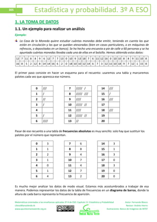 Matemáticas orientadas a las enseñanzas aplicadas 3º A de ESO. Capítulo 11: Estadística y Probabilidad Autor: Fernando Blasco
LibrosMareaVerde.tk Revisor: Andrés Hierro
www.apuntesmareaverde.org.es Ilustraciones: Banco de Imágenes de INTEF
305 Estadística y probabilidad. 3º A ESO
1. LA TOMA DE DATOS
1.1. Un ejemplo para realizar un análisis
Ejemplo:
La Casa de la Moneda quiere estudiar cuántas monedas debe emitir, teniendo en cuenta las que
están en circulación y las que se quedan atesoradas (bien en casas particulares, o en máquinas de
refrescos, o depositadas en un banco). Se ha hecho una encuesta a pie de calle a 60 personas y se ha
apuntado cuántas monedas llevaba cada una de ellas en el bolsillo. Hemos obtenido estos datos:
12 7 11 8 8 9 6 12 7 7 13 0 10 9 13 18 7 6 11 12 16 0 10 10 8 8 9 11 10 8
16 8 5 2 12 8 14 14 16 6 2 0 18 10 10 12 14 6 7 3 12 11 10 18 9 7 12 1 15 8
El primer paso consiste en hacer un esquema para el recuento: usaremos una tabla y marcaremos
palotes cada vez que aparezca ese número.
0 /// 7 ///// / 14 ///
1 / 8 ///// /// 15 /
2 // 9 //// 16 ///
3 / 10 ///// // 17
4 11 //// 18 ///
5 / 12 ///// // 19
6 //// 13 // 20
Pasar de ese recuento a una tabla de frecuencias absolutas es muy sencillo: solo hay que sustituir los
palotes por el número que representan.
0 3 7 6 14 3
1 1 8 8 15 1
2 2 9 4 16 3
3 1 10 7 17 0
4 0 11 4 18 3
5 1 12 7 19 0
6 4 13 2 20 0
Es mucho mejor analizar los datos de modo visual. Estamos más acostumbrados a trabajar de esa
manera. Podemos representar los datos de la tabla de frecuencias en un diagrama de barras, donde la
altura de cada barra representa la frecuencia de aparición.
 