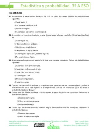 Matemáticas orientadas a las enseñanzas aplicadas 3º A de ESO. Capítulo 11: Estadística y Probabilidad Autor: Fernando Blasco
LibrosMareaVerde.tk Revisor: Andrés Hierro
www.apuntesmareaverde.org.es Ilustraciones: Banco de Imágenes de INTEF
335 Estadística y probabilidad. 3º A ESO
Probabilidad
20. Se considera el experimento aleatorio de tirar un dado dos veces. Calcula las probabilidades
siguientes:
a) Sacar algún 1.
b) La suma de los dígitos es 8.
c) No sacar ningún 2.
d) Sacar algún 1 o bien no sacar ningún 2.
21. Se considera el experimento aleatorio sacar dos cartas de la baraja española. Calcula la probabilidad
de:
a) Sacar algún rey.
b) Obtener al menos un basto.
c) No obtener ningún basto.
d) No obtener el rey de bastos.
e) Sacar alguna figura: sota, caballo, rey o as.
f) No sacar ninguna figura.
22. Se considera el experimento aleatorio de tirar una moneda tres veces. Calcula las probabilidades
siguientes:
a) Sacar cara en la primera tirada.
b) Sacar cara en la segunda tirada.
c) Sacar cara en la tercera tirada.
b) Sacar alguna cara.
c) No sacar ninguna cara.
d) Sacar tres caras.
23. Con una baraja española se hace el experimento de sacar tres cartas, con reemplazo, ¿cuál es la
probabilidad de sacar tres reyes? Y si el experimento se hace sin reemplazo, ¿cuál es ahora la
probabilidad de tener 3 reyes?
24. En una urna hay 6 bolas blancas y 14 bolas negras. Se sacan dos bolas con reemplazo. Determina la
probabilidad de que:
a) Las dos sean negras.
b) Haya al menos una negra.
c) Ninguna sea negra.
25. En una urna hay 6 bolas blancas y 14 bolas negras. Se sacan dos bolas sin reemplazo. Determina la
probabilidad de que:
a) Las dos sean negras.
b) Haya al menos una negra.
 