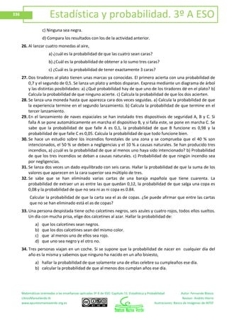 Matemáticas orientadas a las enseñanzas aplicadas 3º A de ESO. Capítulo 11: Estadística y Probabilidad Autor: Fernando Blasco
LibrosMareaVerde.tk Revisor: Andrés Hierro
www.apuntesmareaverde.org.es Ilustraciones: Banco de Imágenes de INTEF
336 Estadística y probabilidad. 3º A ESO
c) Ninguna sea negra.
d) Compara los resultados con los de la actividad anterior.
26. Al lanzar cuatro monedas al aire,
a) ¿cuál es la probabilidad de que las cuatro sean caras?
b) ¿Cuál es la probabilidad de obtener a lo sumo tres caras?
c) ¿Cuál es la probabilidad de tener exactamente 3 caras?
27. Dos tiradores al plato tienen unas marcas ya conocidas. El primero acierta con una probabilidad de
0,7 y el segundo de 0,5. Se lanza un plato y ambos disparan. Expresa mediante un diagrama de árbol
y las distintas posibilidades: a) ¿Qué probabilidad hay de que uno de los tiradores dé en el plato? b)
Calcula la probabilidad de que ninguno acierte. c) Calcula la probabilidad de que los dos acierten.
28. Se lanza una moneda hasta que aparezca cara dos veces seguidas. a) Calcula la probabilidad de que
la experiencia termine en el segundo lanzamiento. b) Calcula la probabilidad de que termine en el
tercer lanzamiento.
29. En el lanzamiento de naves espaciales se han instalado tres dispositivos de seguridad A, B y C. Si
falla A se pone automáticamente en marcha el dispositivo B, y si falla este, se pone en marcha C. Se
sabe que la probabilidad de que falle A es 0,1, la probabilidad de que B funcione es 0,98 y la
probabilidad de que falle C es 0,05. Calcula la probabilidad de que todo funcione bien.
30. Se hace un estudio sobre los incendios forestales de una zona y se comprueba que el 40 % son
intencionados, el 50 % se deben a negligencias y el 10 % a causas naturales. Se han producido tres
incendios, a) ¿cuál es la probabilidad de que al menos uno haya sido intencionado? b) Probabilidad
de que los tres incendios se deban a causas naturales. c) Probabilidad de que ningún incendio sea
por negligencias.
31. Se lanza dos veces un dado equilibrado con seis caras. Hallar la probabilidad de que la suma de los
valores que aparecen en la cara superior sea múltiplo de tres.
32. Se sabe que se han eliminado varias cartas de una baraja española que tiene cuarenta. La
probabilidad de extraer un as entre las que quedan 0,12, la probabilidad de que salga una copa es
0,08 y la probabilidad de que no sea ni as ni copa es 0.84.
Calcular la probabilidad de que la carta sea el as de copas. ¿Se puede afirmar que entre las cartas
que no se han eliminado está el as de copas?
33. Una persona despistada tiene ocho calcetines negros, seis azules y cuatro rojos, todos ellos sueltos.
Un día con mucha prisa, elige dos calcetines al azar. Hallar la probabilidad de:
a) que los calcetines sean negros.
b) que los dos calcetines sean del mismo color.
c) que al menos uno de ellos sea rojo.
d) que uno sea negro y el otro no.
34. Tres personas viajan en un coche. Si se supone que la probabilidad de nacer en cualquier día del
año es la misma y sabemos que ninguno ha nacido en un año bisiesto,
a) hallar la probabilidad de que solamente una de ellas celebre su cumpleaños ese día.
b) calcular la probabilidad de que al menos dos cumplan años ese día.
 