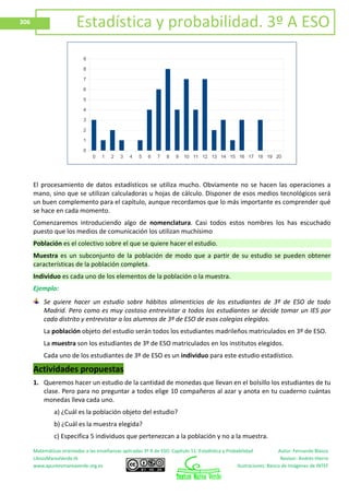 Matemáticas orientadas a las enseñanzas aplicadas 3º A de ESO. Capítulo 11: Estadística y Probabilidad Autor: Fernando Blasco
LibrosMareaVerde.tk Revisor: Andrés Hierro
www.apuntesmareaverde.org.es Ilustraciones: Banco de Imágenes de INTEF
306 Estadística y probabilidad. 3º A ESO
El procesamiento de datos estadísticos se utiliza mucho. Obviamente no se hacen las operaciones a
mano, sino que se utilizan calculadoras u hojas de cálculo. Disponer de esos medios tecnológicos será
un buen complemento para el capítulo, aunque recordamos que lo más importante es comprender qué
se hace en cada momento.
Comenzaremos introduciendo algo de nomenclatura. Casi todos estos nombres los has escuchado
puesto que los medios de comunicación los utilizan muchísimo
Población es el colectivo sobre el que se quiere hacer el estudio.
Muestra es un subconjunto de la población de modo que a partir de su estudio se pueden obtener
características de la población completa.
Individuo es cada uno de los elementos de la población o la muestra.
Ejemplo:
Se quiere hacer un estudio sobre hábitos alimenticios de los estudiantes de 3º de ESO de todo
Madrid. Pero como es muy costoso entrevistar a todos los estudiantes se decide tomar un IES por
cada distrito y entrevistar a los alumnos de 3º de ESO de esos colegios elegidos.
La población objeto del estudio serán todos los estudiantes madrileños matriculados en 3º de ESO.
La muestra son los estudiantes de 3º de ESO matriculados en los institutos elegidos.
Cada uno de los estudiantes de 3º de ESO es un individuo para este estudio estadístico.
Actividades propuestas
1. Queremos hacer un estudio de la cantidad de monedas que llevan en el bolsillo los estudiantes de tu
clase. Pero para no preguntar a todos elige 10 compañeros al azar y anota en tu cuaderno cuántas
monedas lleva cada uno.
a) ¿Cuál es la población objeto del estudio?
b) ¿Cuál es la muestra elegida?
c) Especifica 5 individuos que pertenezcan a la población y no a la muestra.
0 1 2 3 4 5 6 7 8 9 10 11 12 13 14 15 16 17 18 19 20
0
1
2
3
4
5
6
7
8
9
 