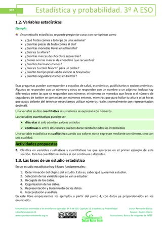 Matemáticas orientadas a las enseñanzas aplicadas 3º A de ESO. Capítulo 11: Estadística y Probabilidad Autor: Fernando Blasco
LibrosMareaVerde.tk Revisor: Andrés Hierro
www.apuntesmareaverde.org.es Ilustraciones: Banco de Imágenes de INTEF
307 Estadística y probabilidad. 3º A ESO
1.2. Variables estadísticas
Ejemplo:
En un estudio estadístico se puede preguntar cosas tan variopintas como
 ¿Qué frutas comes a lo largo de una semana?
 ¿Cuántas piezas de fruta comes al día?
 ¿Cuántas monedas llevas en el bolsillo?
 ¿Cuál es tu altura?
 ¿Cuántas marcas de chocolate recuerdas?
 ¿Cuáles son las marcas de chocolate que recuerdas?
 ¿Cuántos hermanos tienes?
 ¿Cuál es tu color favorito para un coche?
 ¿Cuánto tiempo pasas al día viendo la televisión?
 ¿Cuántos seguidores tienes en twitter?
Esas preguntas pueden corresponder a estudios de salud, económicos, publicitarios o socioeconómicos.
Algunas se responden con un número y otras se responden con un nombre o un adjetivo. Incluso hay
diferencias entre las que se responden con números: el número de monedas que llevas o el número de
seguidores de twitter se contestan con números enteros, mientras que para hallar tu altura o las horas
que pasas delante del televisor necesitamos utilizar números reales (normalmente con representación
decimal).
Una variable se dice cuantitativa si sus valores se expresan con números.
Las variables cuantitativas pueden ser
 discretas si solo admiten valores aislados
 continuas si entre dos valores pueden darse también todos los intermedios
Una variable estadística es cualitativa cuando sus valores no se expresan mediante un número, sino con
una cualidad.
Actividades propuestas
2. Clasifica en variables cualitativas y cuantitativas las que aparecen en el primer ejemplo de esta
sección. Para las cuantitativas indica si son continuas o discretas.
1.3. Las fases de un estudio estadístico
En un estudio estadístico hay 6 fases fundamentales:
1. Determinación del objeto del estudio. Esto es, saber qué queremos estudiar.
2. Selección de las variables que se van a estudiar.
3. Recogida de los datos.
4. Organización de los datos.
5. Representación y tratamiento de los datos.
6. Interpretación y análisis.
En este libro empezaremos los ejemplos a partir del punto 4, con datos ya proporcionados en los
enunciados.
 