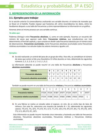 Matemáticas orientadas a las enseñanzas aplicadas 3º A de ESO. Capítulo 11: Estadística y Probabilidad Autor: Fernando Blasco
LibrosMareaVerde.tk Revisor: Andrés Hierro
www.apuntesmareaverde.org.es Ilustraciones: Banco de Imágenes de INTEF
308 Estadística y probabilidad. 3º A ESO
2. REPRESENTACIÓN DE LA INFORMACIÓN
2.1. Ejemplos para trabajar
En la sección anterior lo comenzábamos analizando una variable discreta: el número de monedas que
se llevan en el bolsillo. Puedes repasar qué hacíamos allí: cómo recontábamos los datos, cómo los
llevábamos después a una tabla de frecuencias y cómo representábamos la información en un gráfico.
Haremos ahora el mismo proceso con una variable continua.
Ya sabes que:
Podemos distinguir entre frecuencias absolutas, si, como en este ejemplo, hacemos un recuento del
número de veces que aparece cada dato. Frecuencias relativas, que estudiaremos con más
detenimiento al final del capítulo, y que consiste en dividir cada frecuencia absoluta por el número total
de observaciones. Frecuencias acumuladas, tanto frecuencias absolutas acumuladas como frecuencias
relativas acumuladas si se calculan todos los valores menores o iguales a él.
Ejemplos:
Se está realizando un control del peso de un grupo de niños. Para ello, se contabilizan el número
de veces que comen al día una chocolatina 13 niños durante un mes, obteniendo los siguientes
números: 2, 5, 3, 2, 0, 4, 1, 7, 4, 2, 1, 0, 2.
La información obtenida se puede resumir en una tabla de frecuencias absolutas y frecuencias
absolutas acumuladas:
Valores 0 1 2 3 4 5 6 7
Frecuencia absoluta 2 2 4 1 2 1 0 1
Frecuencia absoluta acumulada 2 4 8 9 11 12 12 13
También se puede resumir en una tabla de frecuencias relativas y frecuencias relativas acumuladas:
Valores 0 1 2 3 4 5 6 7
Frecuencia relativa 0’154 0’154 0’307 0’077 0’154 0’077 0 0’077
Frecuencia relativa acumulada 0’154 0’308 0’615 0’692 0’846 0’923 0’923 1
En una fábrica se realiza un estudio sobre el espesor, en mm, de un cierto tipo de latas de
refresco. Con este fin, selecciona una muestra de tamaño N = 25, obteniendo los siguientes
valores: 7’8, 8’2, 7’6, 10’5, 7’4, 8’3, 9’2, 11’3, 7’1, 8’5, 10’2, 9’3, 9’9, 8’7, 8’6, 7’2, 9’9, 8’6, 10’9,
7’9, 11’1, 8’8, 9’2, 8’1, 10’5.
Esta información se puede resumir haciendo cinco intervalos y haciendo una tabla de frecuencias
absolutas, frecuencias absolutas acumuladas, frecuencias relativas y frecuencias relativas
acumuladas
 