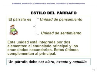 ESTILO DEL PÁRRAFO
Un párrafo debe ser claro, exacto y sencillo
El párrafo es Unidad de pensamiento
Unidad de sentimiento
Esta unidad está integrada por dos
elementos: el enunciado principal y los
enunciados secundarios. Estos últimos
complementan al principal.
111
Seminario Elaboración y Redacción de Informes, Dictámenes y Recomendaciones
 