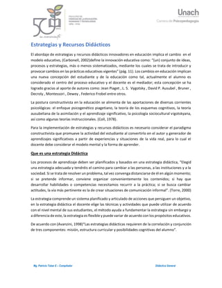 1Mg. Patricio Tobar E – Compilador Didáctica General
Estrategias y Recursos Didácticos
El abordaje de estrategias y recursos didácticos innovadores en educación implica el cambio en el
modelo educativo, (Carbonell, 2002)define la innovación educativa como: “(un) conjunto de ideas,
procesos y estrategias, más o menos sistematizados, mediante los cuales se trata de introducir y
provocar cambios en las prácticas educativas vigentes” (pág. 11). Los cambios en educación implican
una nueva concepción del estudiante y de la educación como tal, actualmente el alumno es
considerado el centro del proceso educativo y el docente es el mediador; esta concepción se ha
logrado gracias al aporte de autores como: Jean Piaget , L. S. Vygotsky , David P. Ausubel , Bruner ,
Decroly , Montessori , Dewey , Federico Frobel entre otros.
La postura constructivista en la educación se alimenta de las aportaciones de diversas corrientes
psicológicas: el enfoque psicogenético piagetiano, la teoría de los esquemas cognitivos, la teoría
ausubeliana de la asimilación y el aprendizaje significativo, la psicología sociocultural vigotskyana,
así como algunas teorías instruccionales. (Coll, 1978).
Para la implementación de estrategias y recursos didácticos es necesario considerar el paradigma
constructivista que promueve la actividad del estudiante al convertirlo en el autor y generador de
aprendizajes significativos a partir de experiencias y situaciones de la vida real, para lo cual el
docente debe considerar el modelo mental y la forma de aprender.
Que es una estrategia Didáctica
Los procesos de aprendizaje deben ser planificados y basados en una estrategia didáctica, “Elegid
una estrategia adecuada y tendréis el camino para cambiar a las personas, a las instituciones y a la
sociedad. Si se trata de resolver un problema, tal vez convenga distanciarse de él en algún momento;
si se pretende informar, conviene organizar convenientemente los contenidos; si hay que
desarrollar habilidades o competencias necesitamos recurrir a la práctica; si se busca cambiar
actitudes, la vía más pertinente es la de crear situaciones de comunicación informal”. (Torre, 2000)
La estrategia comprende un sistema planificado y articulado de acciones que persiguen un objetivo,
en la estrategia didáctica el docente elige las técnicas y actividades que puede utilizar de acuerdo
con el nivel mental de sus estudiantes, el método ayuda a fundamentar la estrategia sin embargo y
a diferencia de este, la estrategia es flexible y puede variar de acuerdo con los propósitos educativos.
De acuerdo con (Avanzini, 1998)“Las estrategias didácticas requieren de la correlación y conjunción
de tres componentes: misión, estructura curricular y posibilidades cognitivas del alumno”.
 