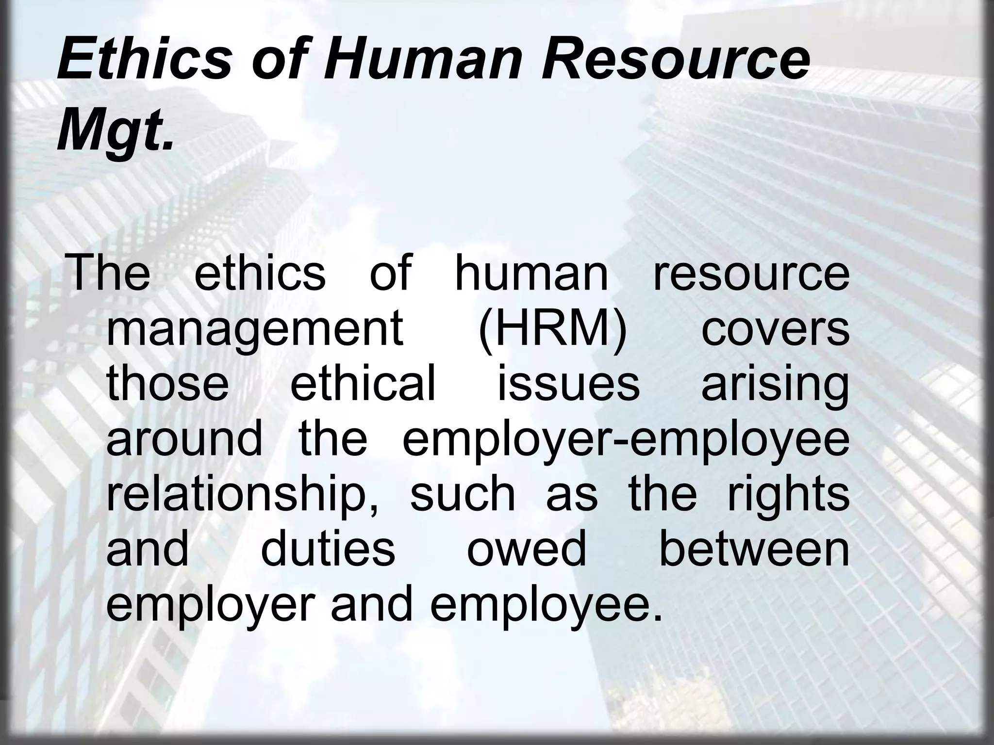 Ethics of Human Resource
Mgt.
The ethics of human resource
management (HRM) covers
those ethical issues arising
around the employer-employee
relationship, such as the rights
and duties owed between
employer and employee.

 