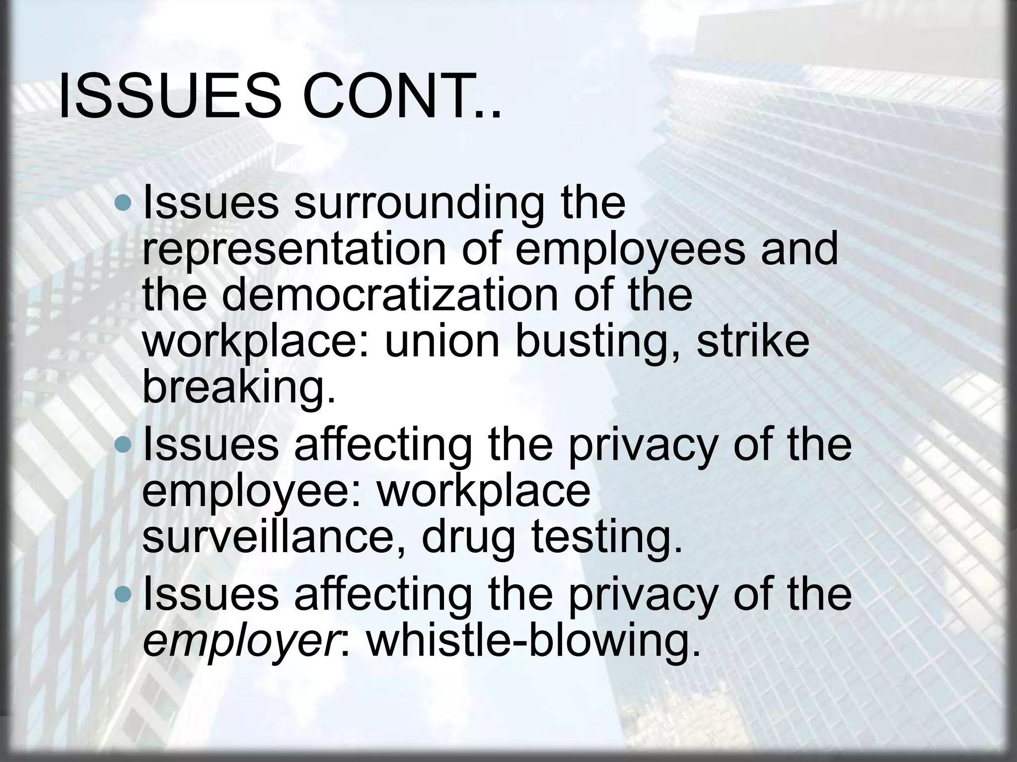 ISSUES CONT..
 Issues surrounding the

representation of employees and
the democratization of the
workplace: union busting, strike
breaking.
 Issues affecting the privacy of the
employee: workplace
surveillance, drug testing.
 Issues affecting the privacy of the
employer: whistle-blowing.

 
