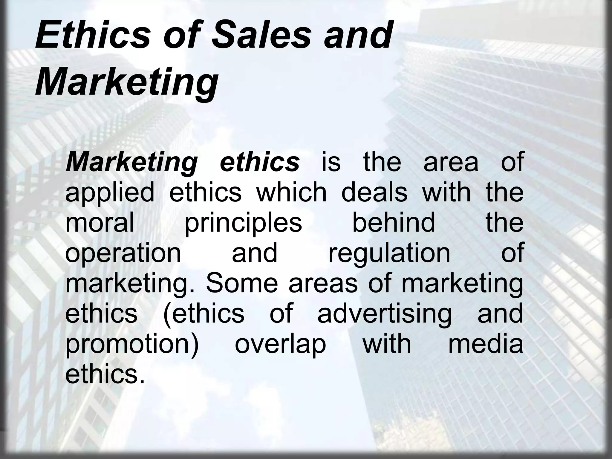 Ethics of Sales and
Marketing
Marketing ethics is the area of
applied ethics which deals with the
moral
principles
behind
the
operation
and
regulation
of
marketing. Some areas of marketing
ethics (ethics of advertising and
promotion) overlap with media
ethics.

 