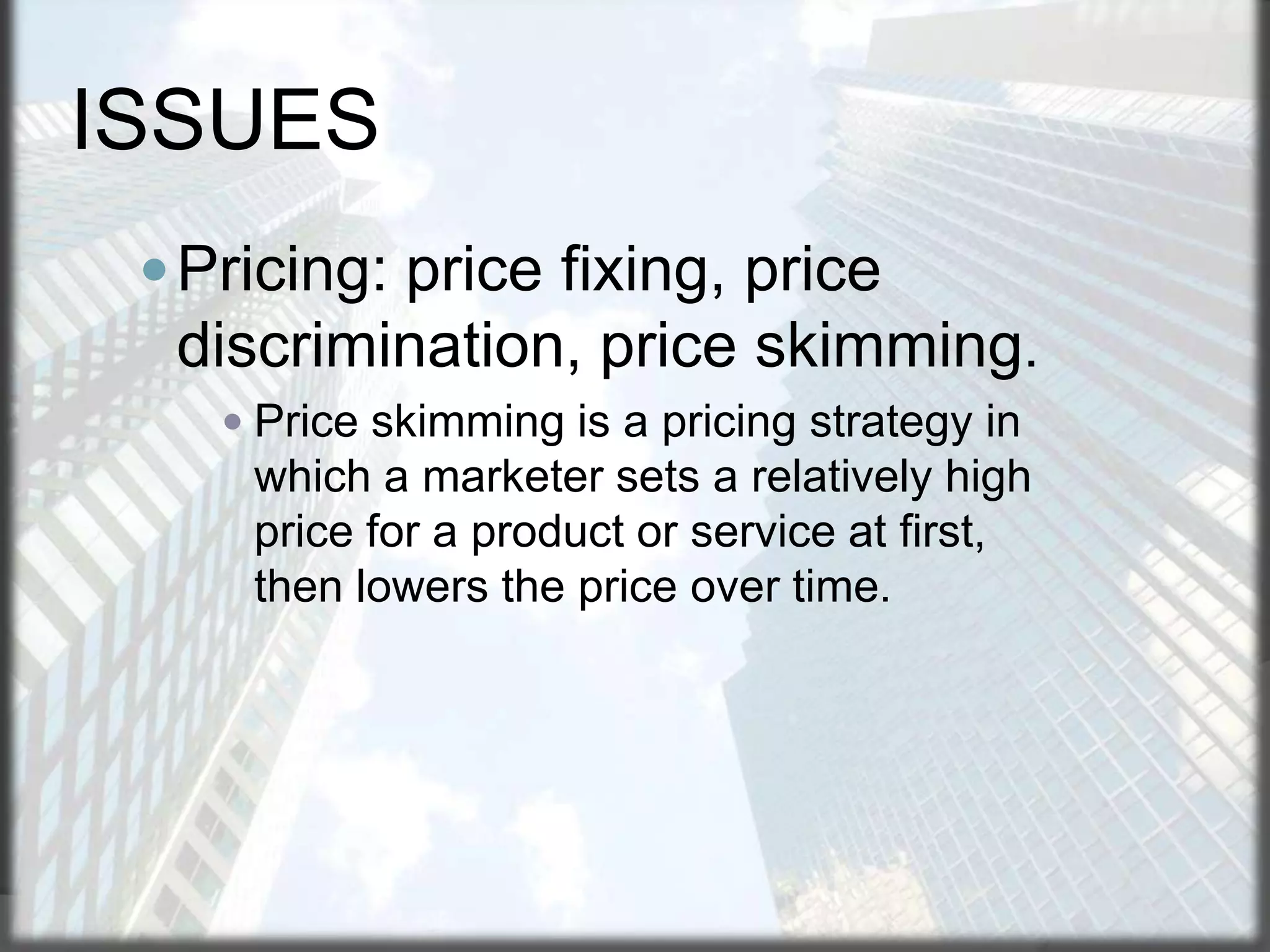ISSUES
 Pricing: price fixing, price

discrimination, price skimming.
 Price skimming is a pricing strategy in

which a marketer sets a relatively high
price for a product or service at first,
then lowers the price over time.

 