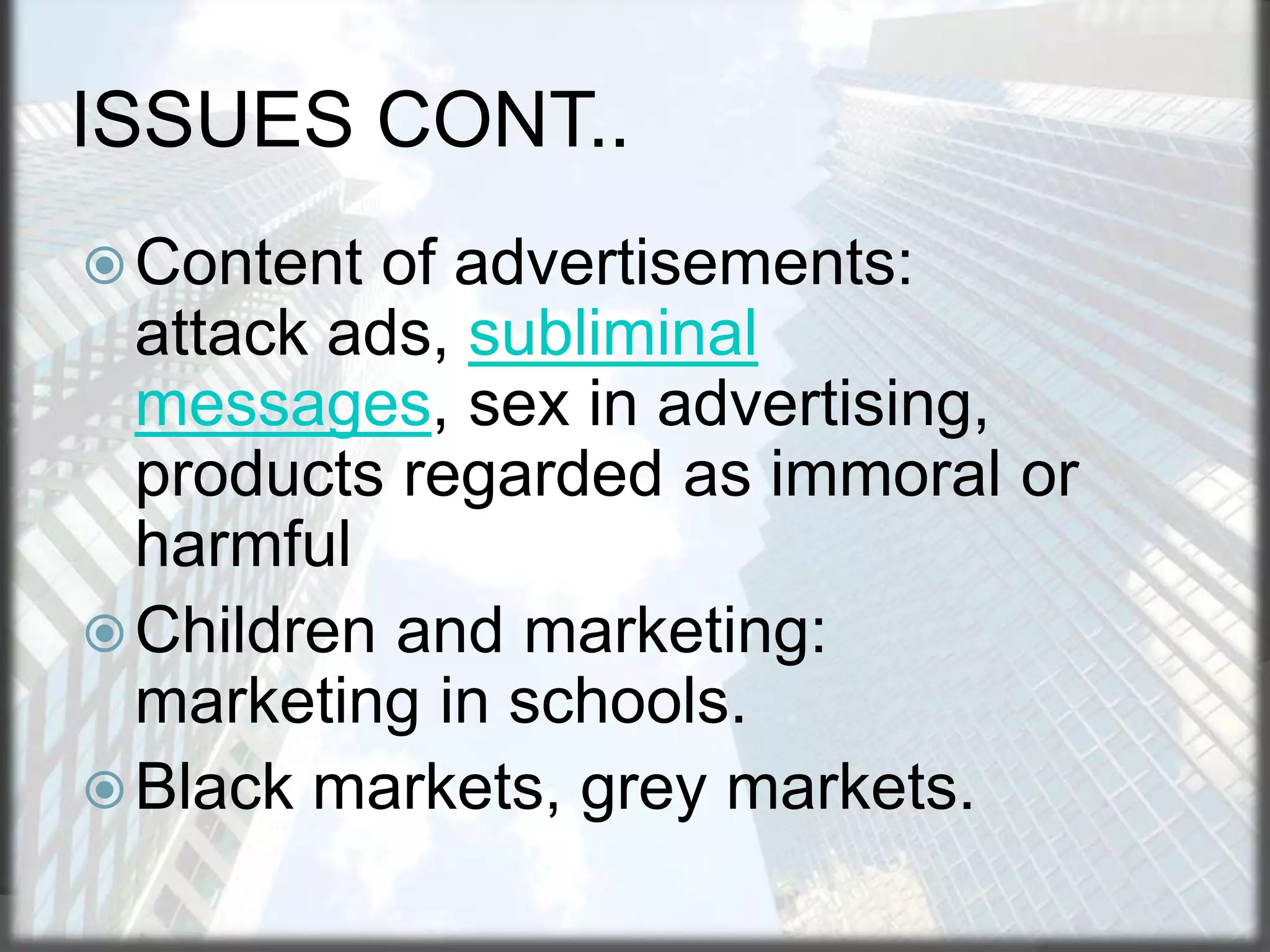 ISSUES CONT..
 Content

of advertisements:
attack ads, subliminal
messages, sex in advertising,
products regarded as immoral or
harmful
 Children and marketing:
marketing in schools.
 Black markets, grey markets.

 