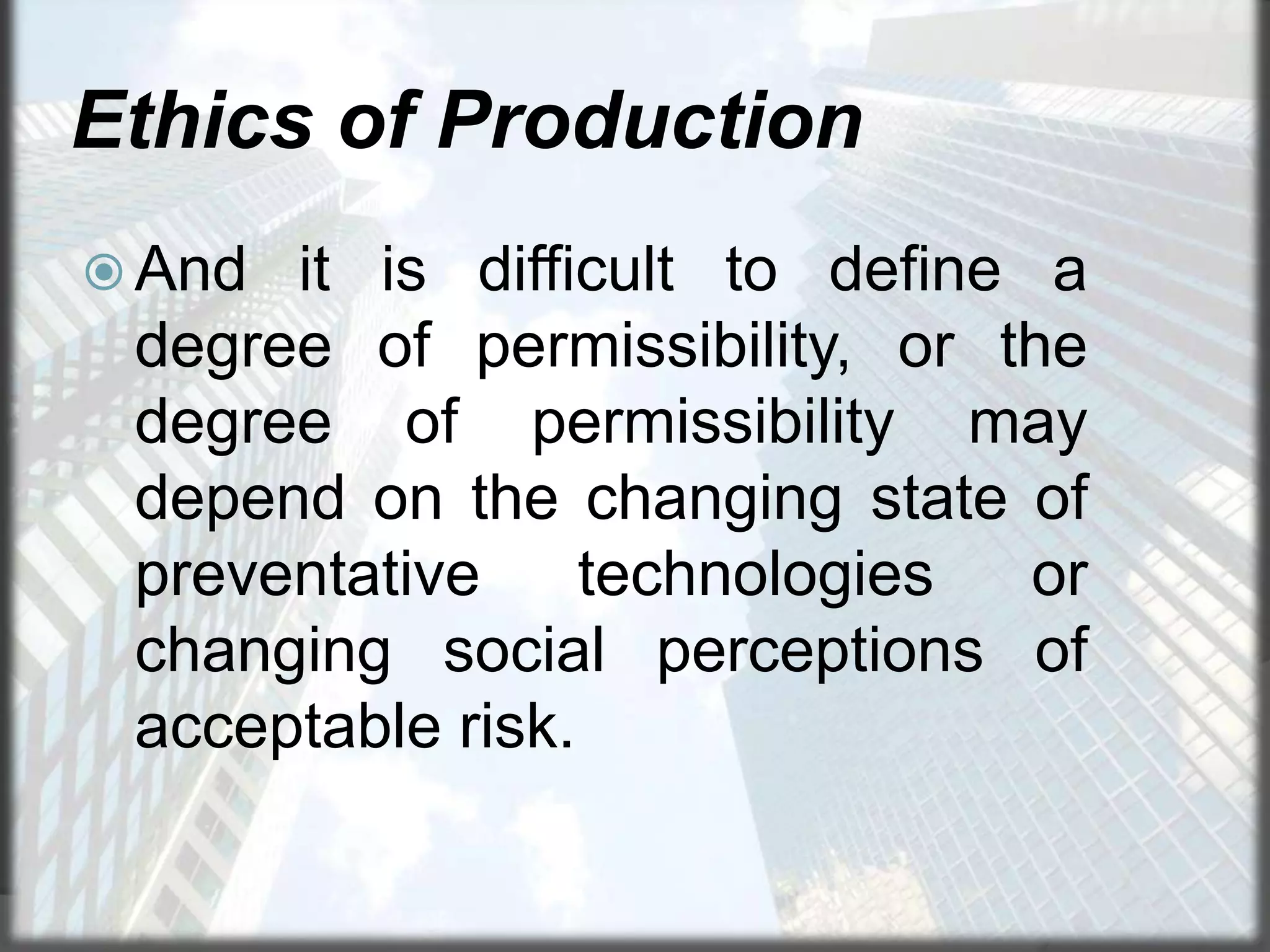 Ethics of Production
 And

it is difficult to define a
degree of permissibility, or the
degree of permissibility may
depend on the changing state of
preventative
technologies
or
changing social perceptions of
acceptable risk.

 
