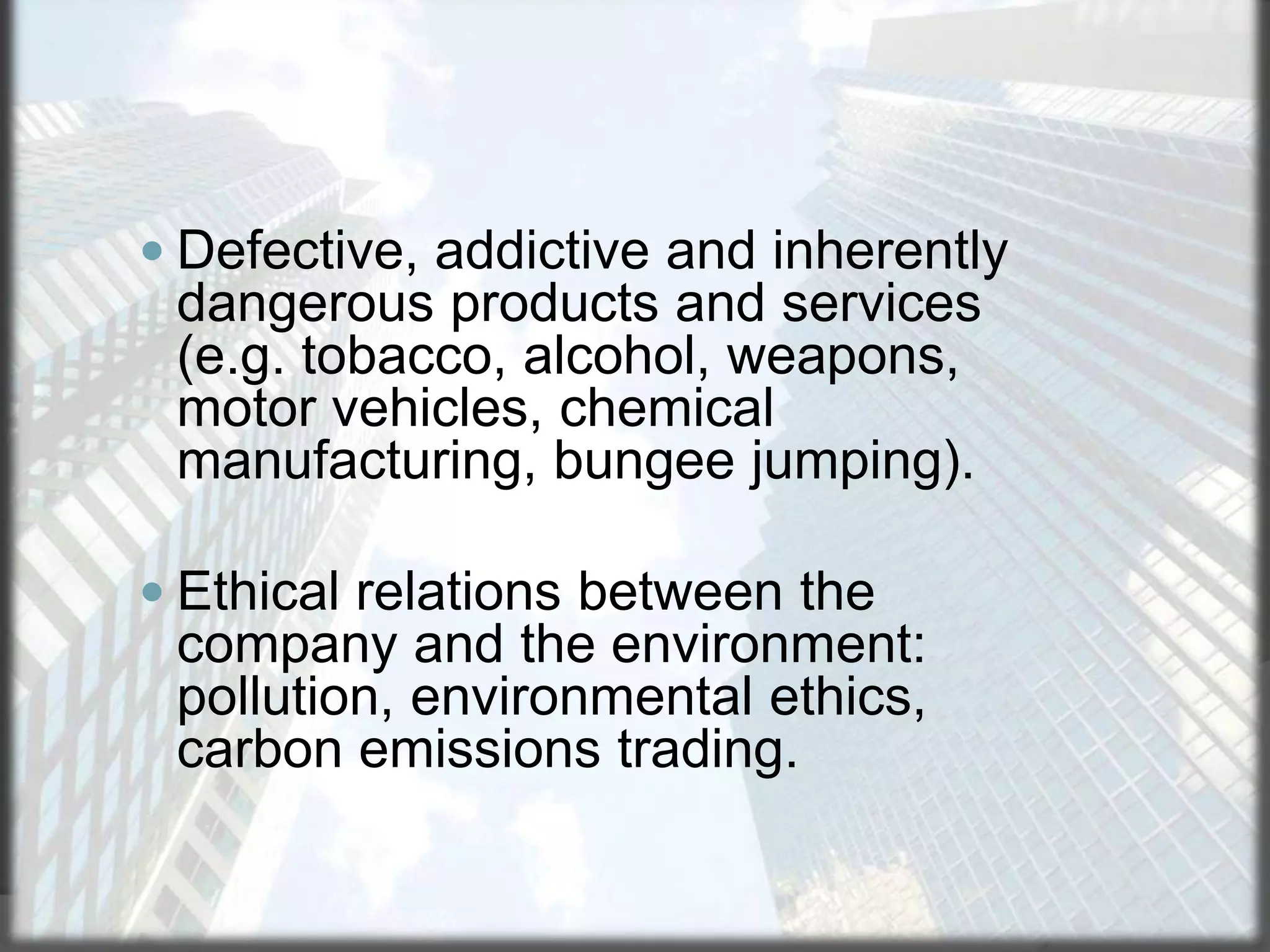  Defective, addictive and inherently

dangerous products and services
(e.g. tobacco, alcohol, weapons,
motor vehicles, chemical
manufacturing, bungee jumping).
 Ethical relations between the

company and the environment:
pollution, environmental ethics,
carbon emissions trading.

 