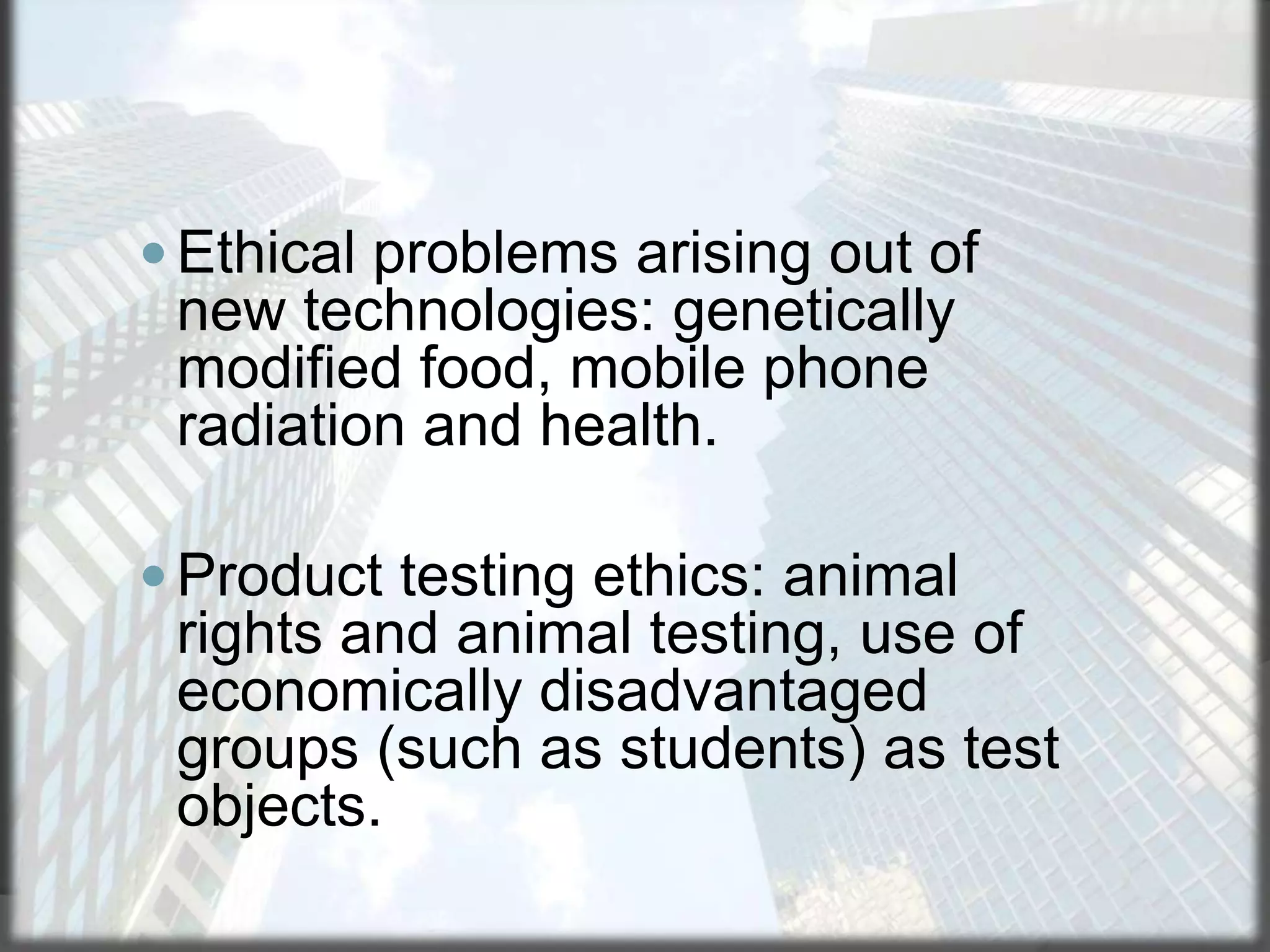  Ethical problems arising out of

new technologies: genetically
modified food, mobile phone
radiation and health.
 Product testing ethics: animal

rights and animal testing, use of
economically disadvantaged
groups (such as students) as test
objects.

 