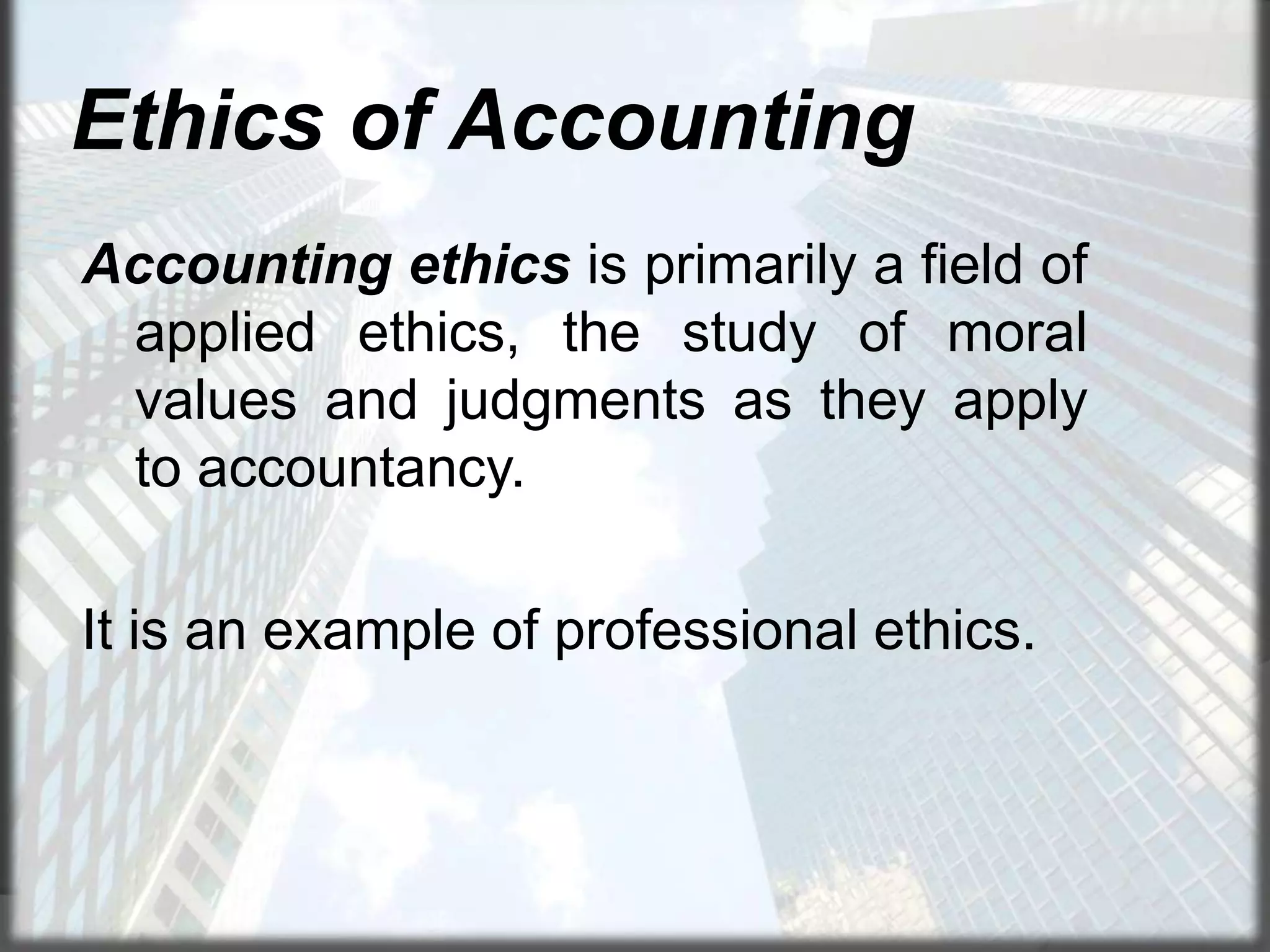 Ethics of Accounting
Accounting ethics is primarily a field of
applied ethics, the study of moral
values and judgments as they apply
to accountancy.
It is an example of professional ethics.

 