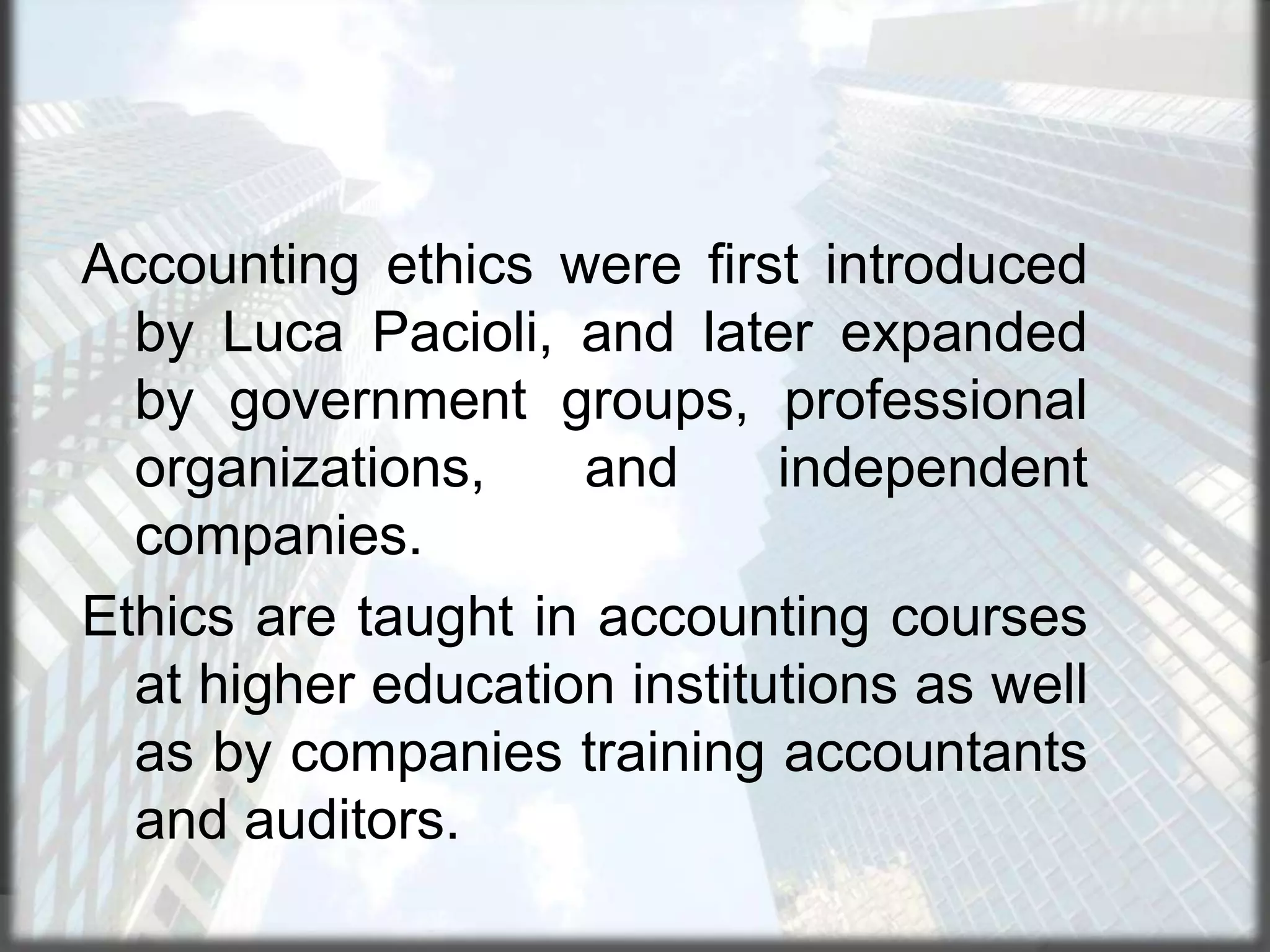 Accounting ethics were first introduced
by Luca Pacioli, and later expanded
by government groups, professional
organizations,
and
independent
companies.
Ethics are taught in accounting courses
at higher education institutions as well
as by companies training accountants
and auditors.

 