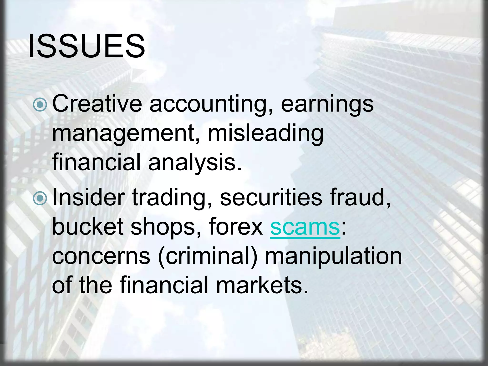ISSUES
 Creative

accounting, earnings
management, misleading
financial analysis.
 Insider trading, securities fraud,
bucket shops, forex scams:
concerns (criminal) manipulation
of the financial markets.

 