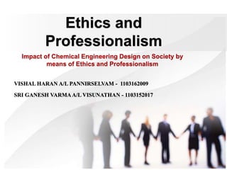 Ethics and
Professionalism
Impact of Chemical Engineering Design on Society by
means of Ethics and Professionalism
VISHAL HARAN A/L PANNIRSELVAM - 1103162009
SRI GANESH VARMAA/L VISUNATHAN - 1103152017
 