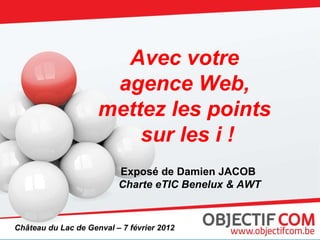 Avec votre  agence Web,  mettez les points  sur les i ! Exposé de Damien JACOB  Charte eTIC Benelux & AWT Château du Lac de Genval – 7 février 2012 