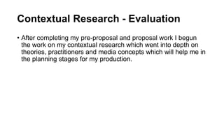 Contextual Research - Evaluation
• After completing my pre-proposal and proposal work I begun
the work on my contextual research which went into depth on
theories, practitioners and media concepts which will help me in
the planning stages for my production.
 