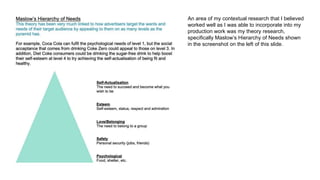 An area of my contextual research that I believed
worked well as I was able to incorporate into my
production work was my theory research,
specifically Maslow’s Hierarchy of Needs shown
in the screenshot on the left of this slide.
 