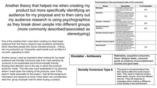 Another theory that helped me when creating my
product but more specifically identifying an
audience for my proposal and to then carry out
my audience research is using psychographics
as they break down people into different groups
(more commonly described/associated as
stereotyping)
One of the varieties that I used when creating my ideal target
audience from this theory research was emulators (achievers)
which describes people who favour branded products – linking
into my production as I frequently used brands such as Nike’s in
my work, appealing to them.
Another group I used as inspiration when looking for my target
audience was Socially Conscious type A as I was wanting my
‘products’ to be sustainable and environmentally friendly,
drawing their attention due to the way in which the products
would be ‘made’. This idea was more established in my planning
where I break down the making of the products, even if they
weren’t made physically for the project, I had all the background
information and research to show I have taken into consideration
what this ‘group of people’ look for when buying a product.
 