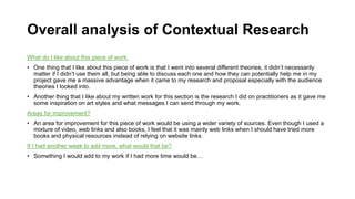 Overall analysis of Contextual Research
What do I like about this piece of work:
• One thing that I like about this piece of work is that I went into several different theories, it didn’t necessarily
matter if I didn’t use them all, but being able to discuss each one and how they can potentially help me in my
project gave me a massive advantage when it came to my research and proposal especially with the audience
theories I looked into.
• Another thing that I like about my written work for this section is the research I did on practitioners as it gave me
some inspiration on art styles and what messages I can send through my work.
Areas for improvement?
• An area for improvement for this piece of work would be using a wider variety of sources. Even though I used a
mixture of video, web links and also books, I feel that it was mainly web links when I should have tried more
books and physical resources instead of relying on website links
If I had another week to add more, what would that be?
• Something I would add to my work if I had more time would be…
 